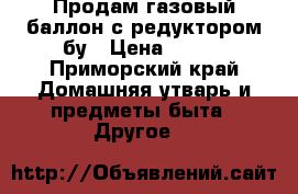 Продам газовый баллон с редуктором бу › Цена ­ 550 - Приморский край Домашняя утварь и предметы быта » Другое   